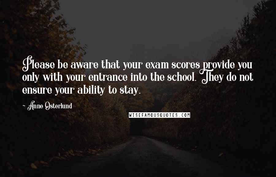 Anne Osterlund Quotes: Please be aware that your exam scores provide you only with your entrance into the school. They do not ensure your ability to stay.