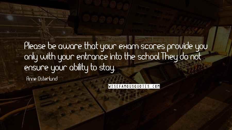Anne Osterlund Quotes: Please be aware that your exam scores provide you only with your entrance into the school. They do not ensure your ability to stay.