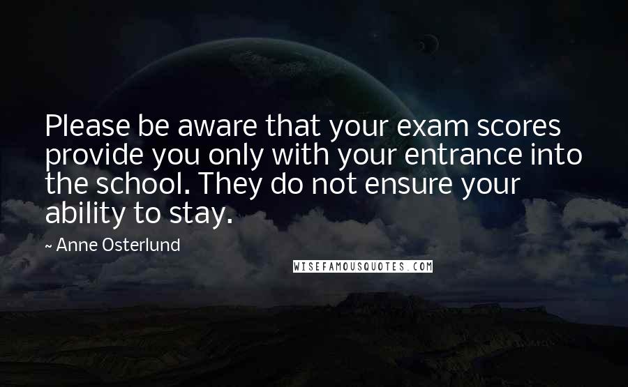 Anne Osterlund Quotes: Please be aware that your exam scores provide you only with your entrance into the school. They do not ensure your ability to stay.