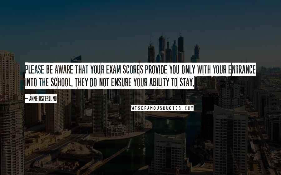 Anne Osterlund Quotes: Please be aware that your exam scores provide you only with your entrance into the school. They do not ensure your ability to stay.