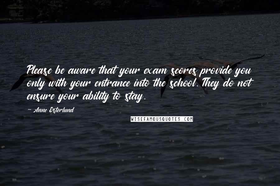 Anne Osterlund Quotes: Please be aware that your exam scores provide you only with your entrance into the school. They do not ensure your ability to stay.