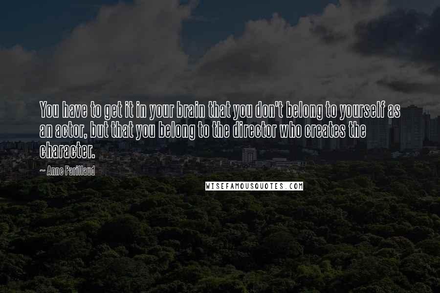 Anne Parillaud Quotes: You have to get it in your brain that you don't belong to yourself as an actor, but that you belong to the director who creates the character.