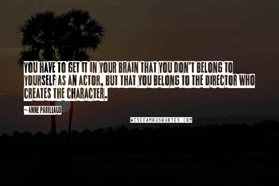 Anne Parillaud Quotes: You have to get it in your brain that you don't belong to yourself as an actor, but that you belong to the director who creates the character.