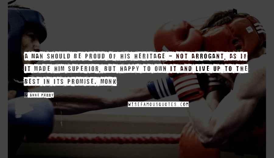 Anne Perry Quotes: A man should be proud of his heritage - not arrogant, as if it made him superior, but happy to own it and live up to the best in its promise. Monk