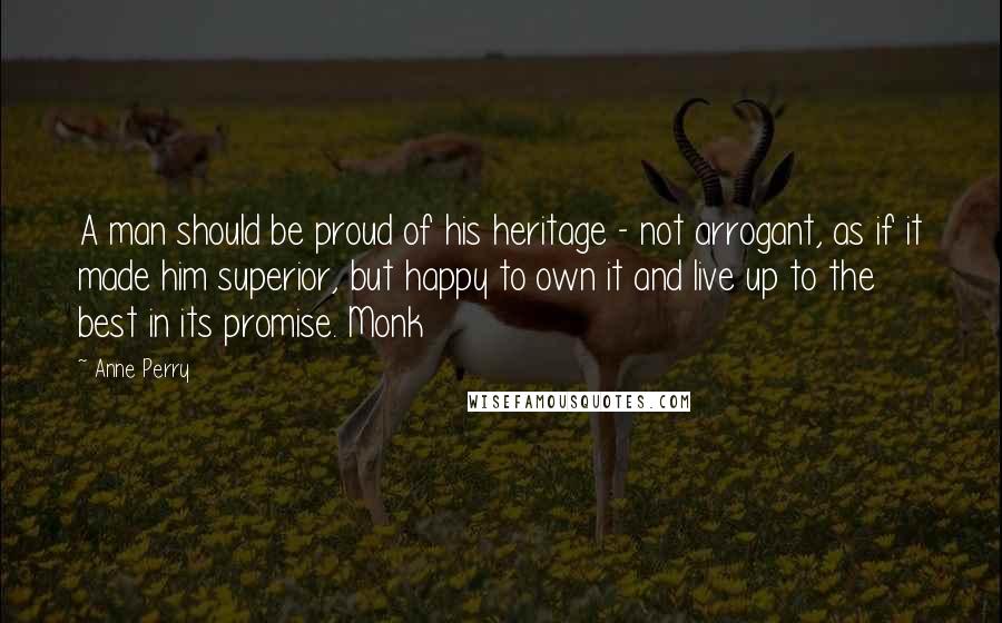 Anne Perry Quotes: A man should be proud of his heritage - not arrogant, as if it made him superior, but happy to own it and live up to the best in its promise. Monk