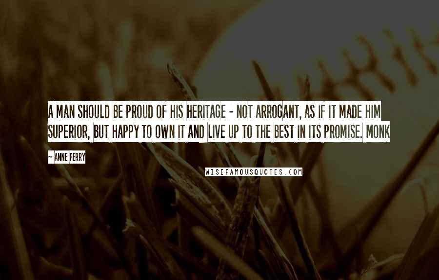 Anne Perry Quotes: A man should be proud of his heritage - not arrogant, as if it made him superior, but happy to own it and live up to the best in its promise. Monk