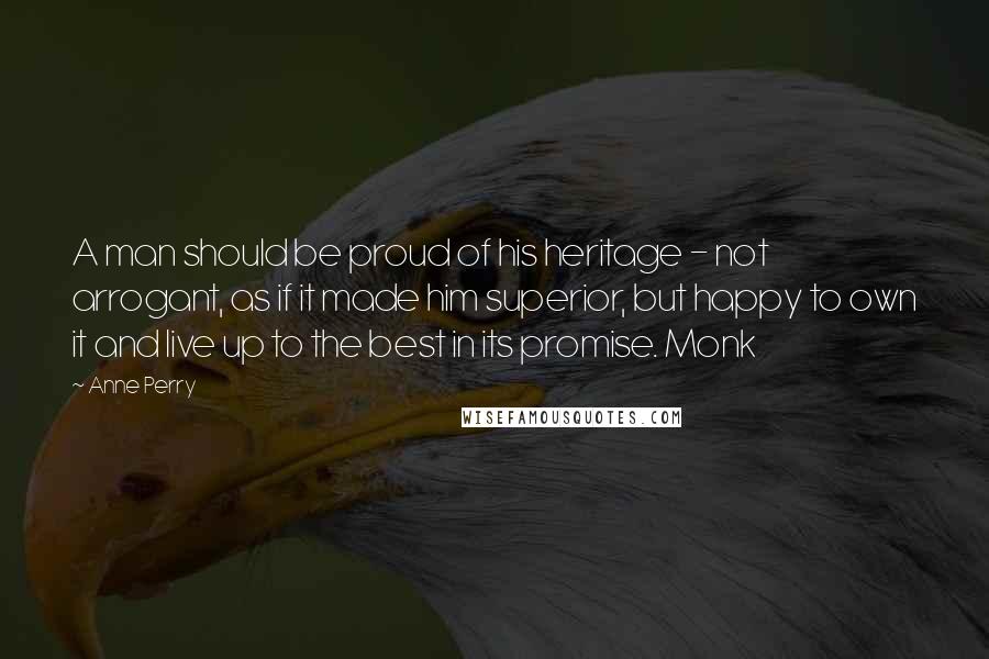 Anne Perry Quotes: A man should be proud of his heritage - not arrogant, as if it made him superior, but happy to own it and live up to the best in its promise. Monk