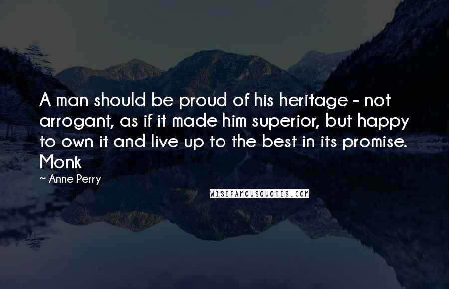 Anne Perry Quotes: A man should be proud of his heritage - not arrogant, as if it made him superior, but happy to own it and live up to the best in its promise. Monk