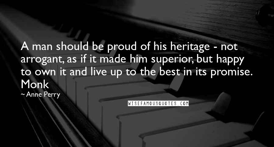 Anne Perry Quotes: A man should be proud of his heritage - not arrogant, as if it made him superior, but happy to own it and live up to the best in its promise. Monk