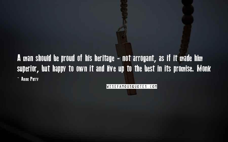 Anne Perry Quotes: A man should be proud of his heritage - not arrogant, as if it made him superior, but happy to own it and live up to the best in its promise. Monk