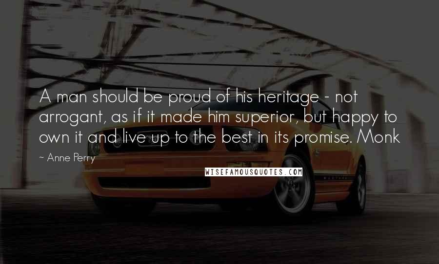 Anne Perry Quotes: A man should be proud of his heritage - not arrogant, as if it made him superior, but happy to own it and live up to the best in its promise. Monk