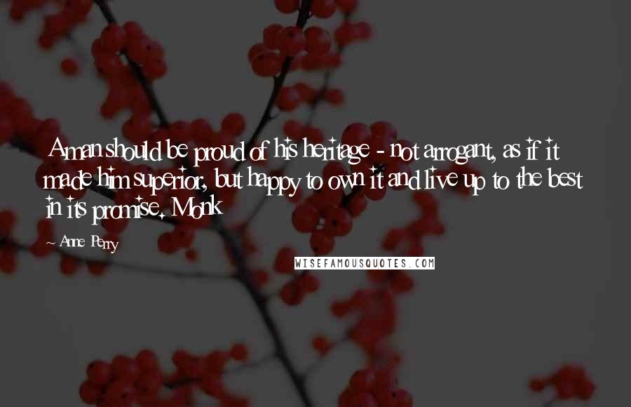 Anne Perry Quotes: A man should be proud of his heritage - not arrogant, as if it made him superior, but happy to own it and live up to the best in its promise. Monk