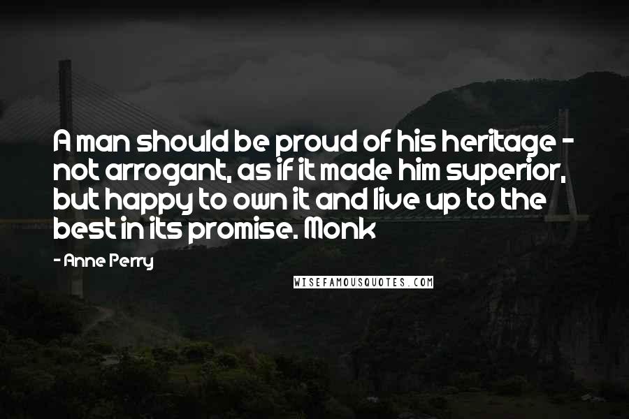 Anne Perry Quotes: A man should be proud of his heritage - not arrogant, as if it made him superior, but happy to own it and live up to the best in its promise. Monk