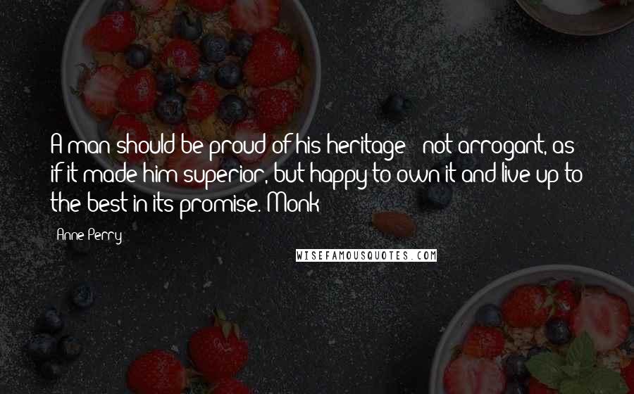 Anne Perry Quotes: A man should be proud of his heritage - not arrogant, as if it made him superior, but happy to own it and live up to the best in its promise. Monk