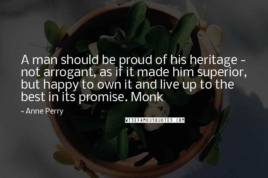 Anne Perry Quotes: A man should be proud of his heritage - not arrogant, as if it made him superior, but happy to own it and live up to the best in its promise. Monk