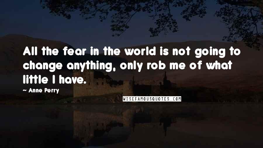 Anne Perry Quotes: All the fear in the world is not going to change anything, only rob me of what little I have.