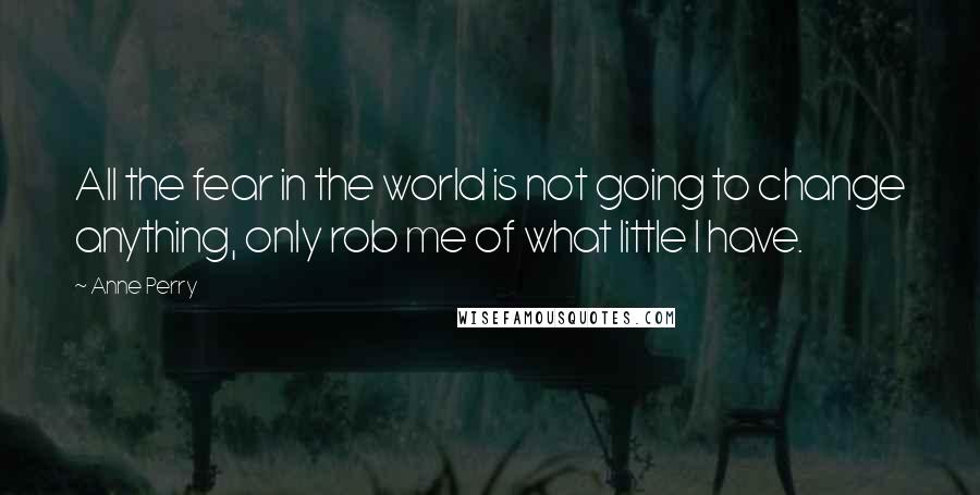 Anne Perry Quotes: All the fear in the world is not going to change anything, only rob me of what little I have.