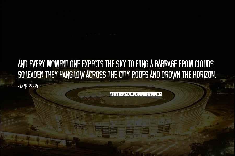 Anne Perry Quotes: And every moment one expects the sky to fling a barrage from clouds so leaden they hang low across the city roofs and drown the horizon.