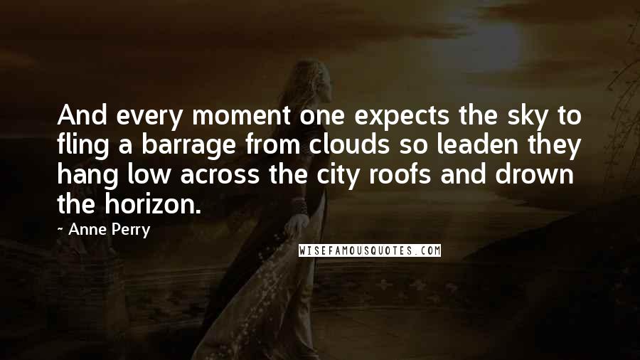 Anne Perry Quotes: And every moment one expects the sky to fling a barrage from clouds so leaden they hang low across the city roofs and drown the horizon.