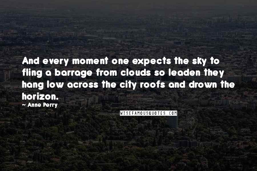 Anne Perry Quotes: And every moment one expects the sky to fling a barrage from clouds so leaden they hang low across the city roofs and drown the horizon.