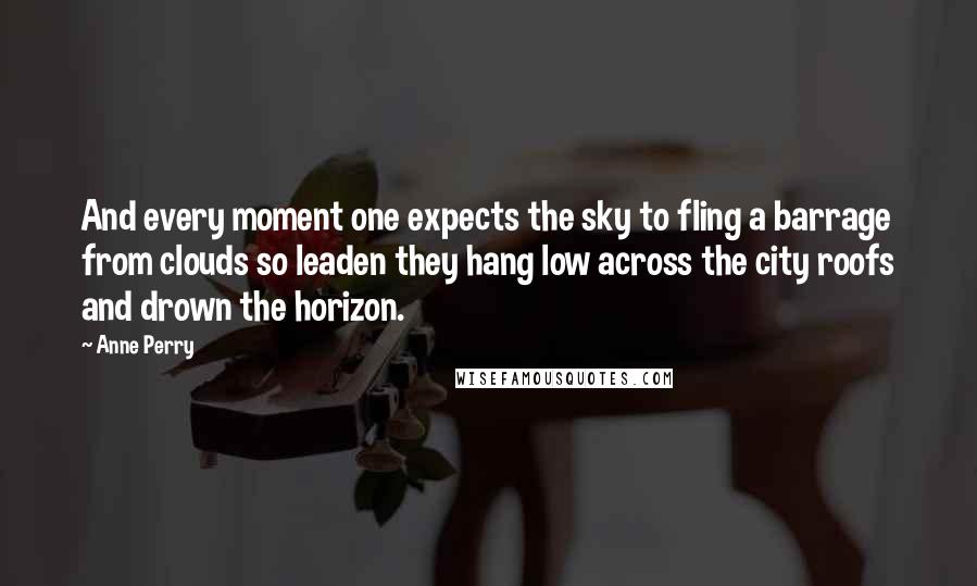 Anne Perry Quotes: And every moment one expects the sky to fling a barrage from clouds so leaden they hang low across the city roofs and drown the horizon.