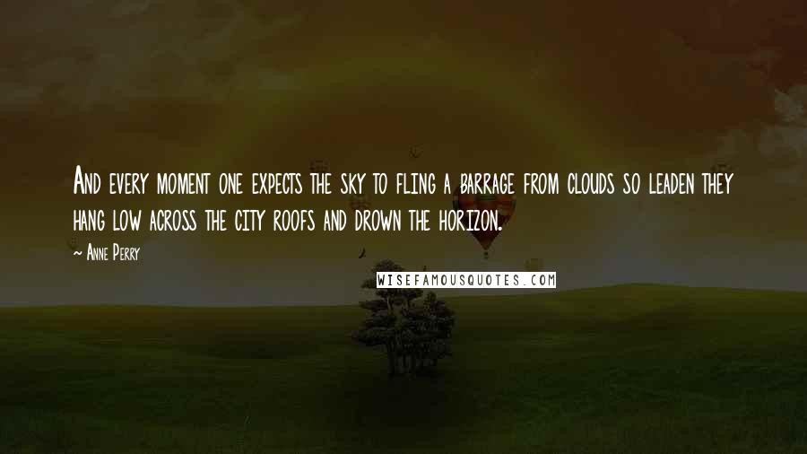 Anne Perry Quotes: And every moment one expects the sky to fling a barrage from clouds so leaden they hang low across the city roofs and drown the horizon.