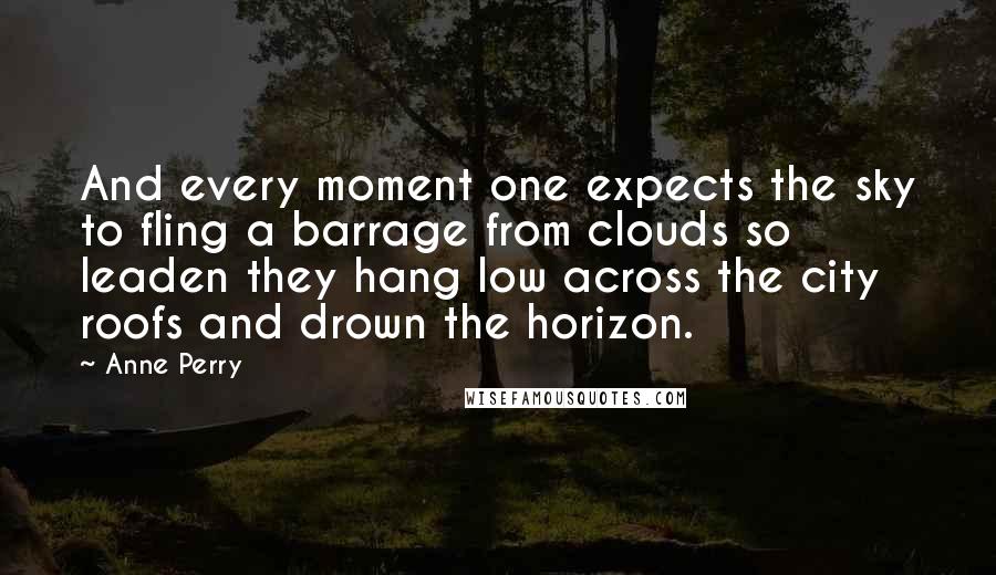 Anne Perry Quotes: And every moment one expects the sky to fling a barrage from clouds so leaden they hang low across the city roofs and drown the horizon.