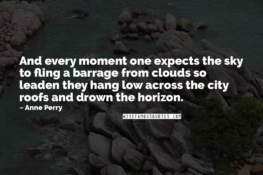 Anne Perry Quotes: And every moment one expects the sky to fling a barrage from clouds so leaden they hang low across the city roofs and drown the horizon.