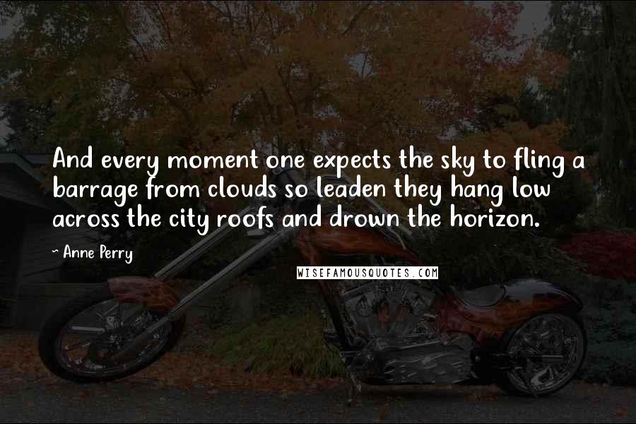 Anne Perry Quotes: And every moment one expects the sky to fling a barrage from clouds so leaden they hang low across the city roofs and drown the horizon.