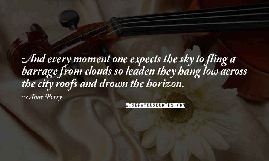 Anne Perry Quotes: And every moment one expects the sky to fling a barrage from clouds so leaden they hang low across the city roofs and drown the horizon.