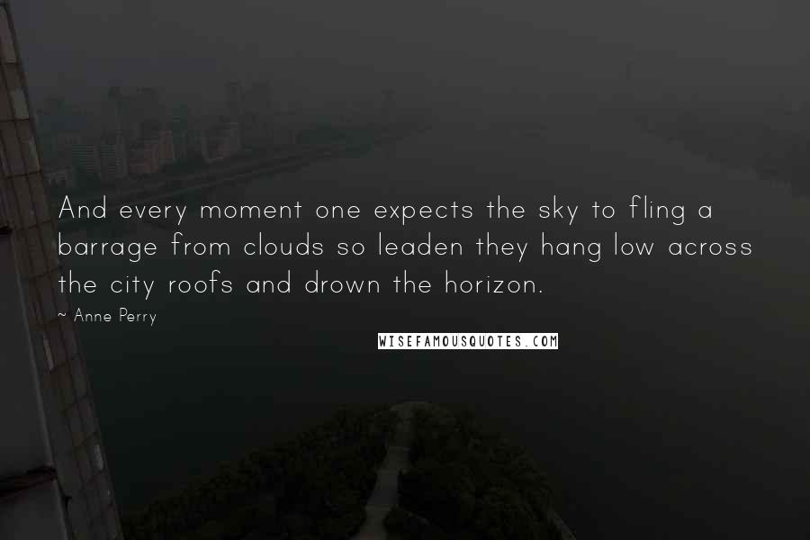 Anne Perry Quotes: And every moment one expects the sky to fling a barrage from clouds so leaden they hang low across the city roofs and drown the horizon.