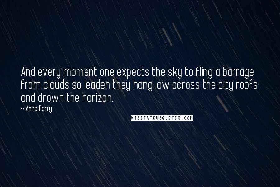 Anne Perry Quotes: And every moment one expects the sky to fling a barrage from clouds so leaden they hang low across the city roofs and drown the horizon.