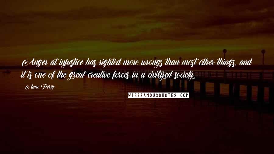 Anne Perry Quotes: Anger at injustice has righted more wrongs than most other things, and it is one of the great creative forces in a civilized society.