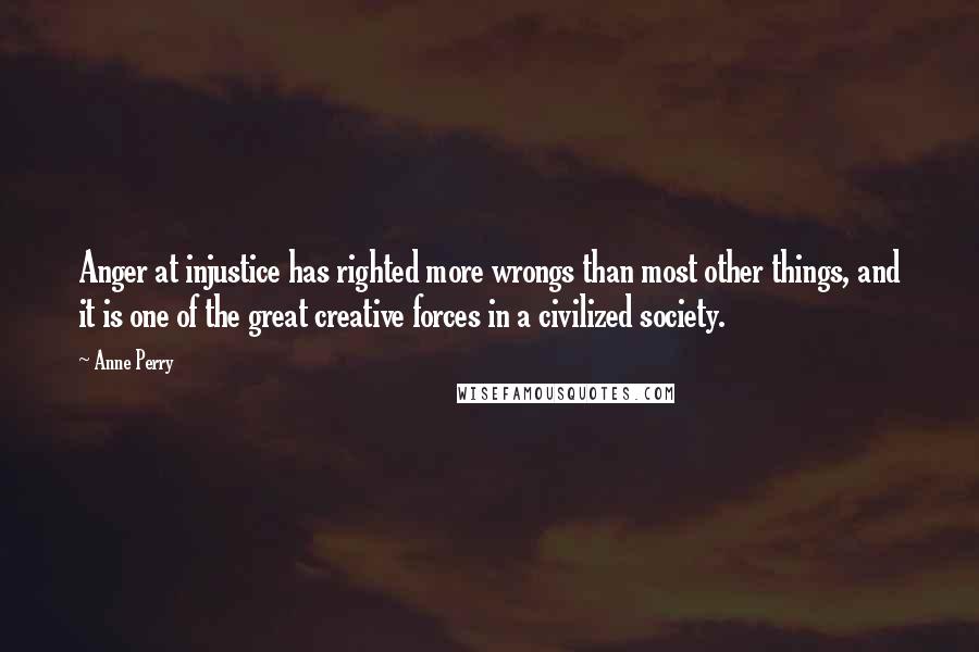 Anne Perry Quotes: Anger at injustice has righted more wrongs than most other things, and it is one of the great creative forces in a civilized society.