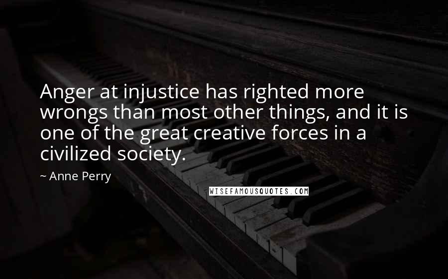 Anne Perry Quotes: Anger at injustice has righted more wrongs than most other things, and it is one of the great creative forces in a civilized society.