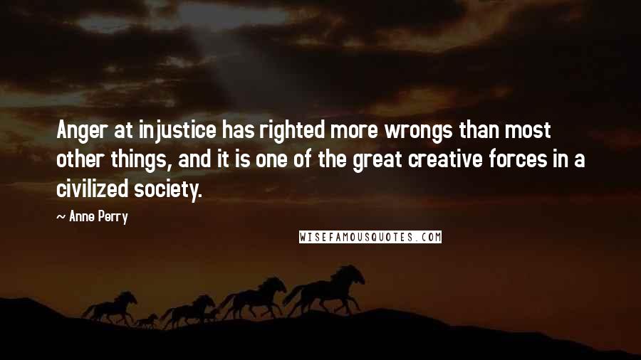 Anne Perry Quotes: Anger at injustice has righted more wrongs than most other things, and it is one of the great creative forces in a civilized society.