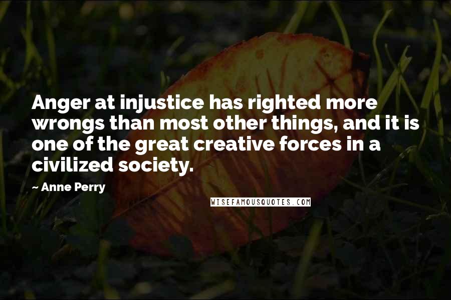 Anne Perry Quotes: Anger at injustice has righted more wrongs than most other things, and it is one of the great creative forces in a civilized society.