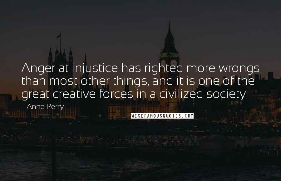 Anne Perry Quotes: Anger at injustice has righted more wrongs than most other things, and it is one of the great creative forces in a civilized society.