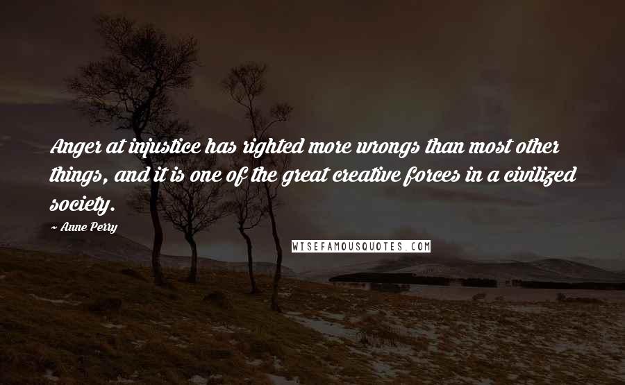 Anne Perry Quotes: Anger at injustice has righted more wrongs than most other things, and it is one of the great creative forces in a civilized society.