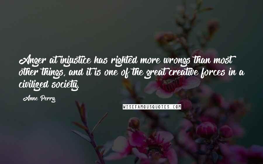 Anne Perry Quotes: Anger at injustice has righted more wrongs than most other things, and it is one of the great creative forces in a civilized society.