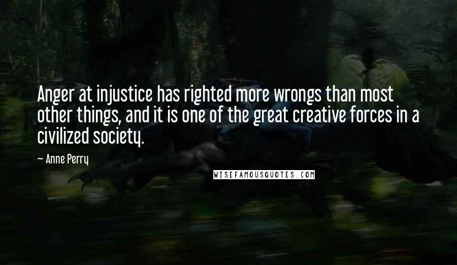 Anne Perry Quotes: Anger at injustice has righted more wrongs than most other things, and it is one of the great creative forces in a civilized society.