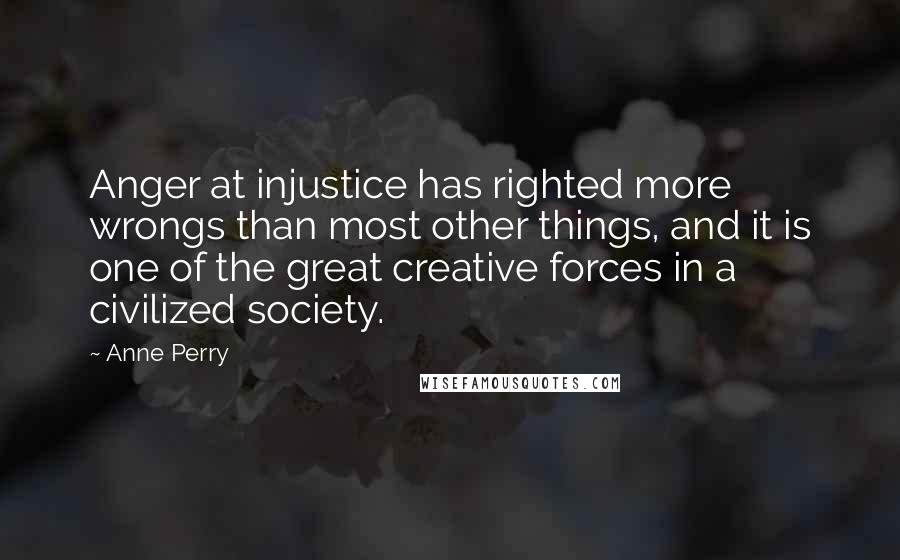 Anne Perry Quotes: Anger at injustice has righted more wrongs than most other things, and it is one of the great creative forces in a civilized society.