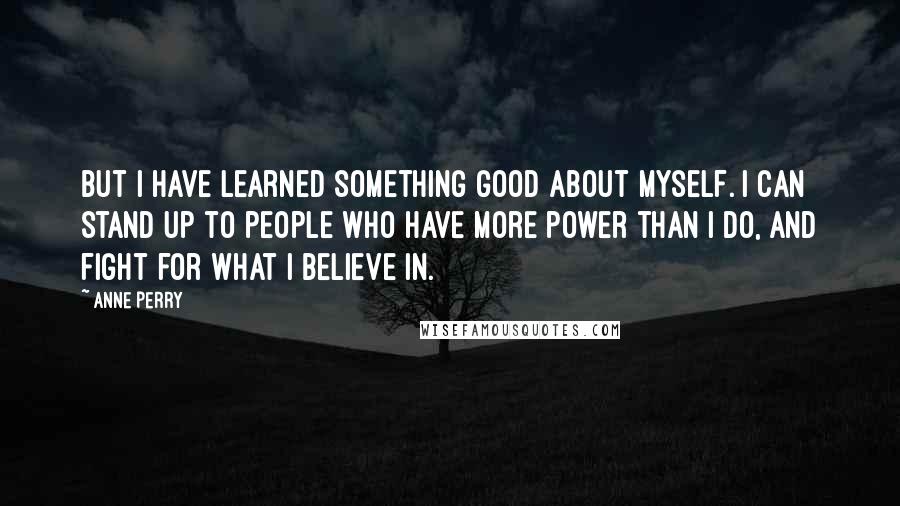 Anne Perry Quotes: But I have learned something good about myself. I can stand up to people who have more power than I do, and fight for what I believe in.