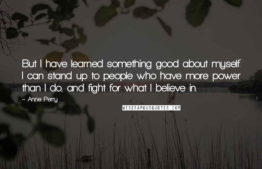 Anne Perry Quotes: But I have learned something good about myself. I can stand up to people who have more power than I do, and fight for what I believe in.