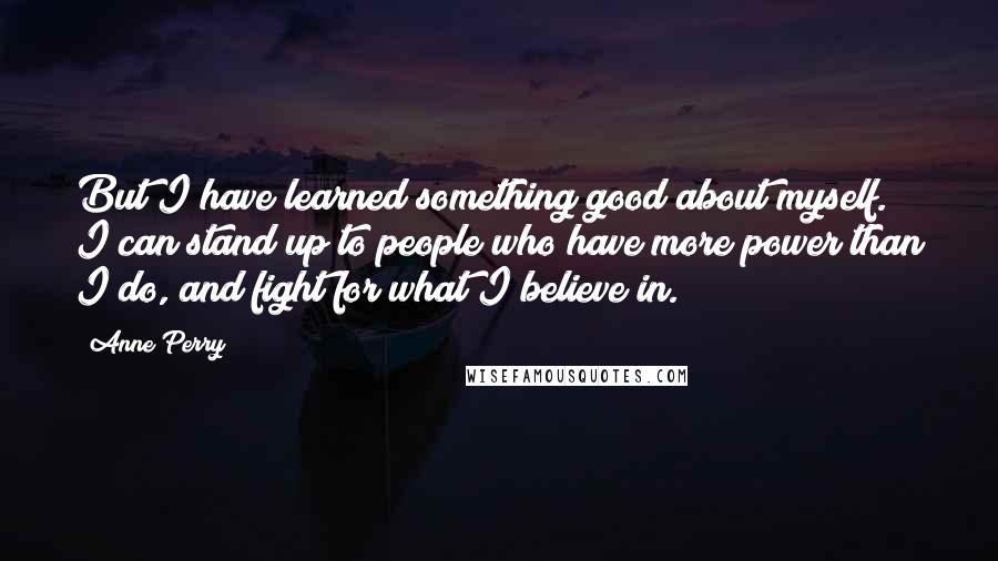 Anne Perry Quotes: But I have learned something good about myself. I can stand up to people who have more power than I do, and fight for what I believe in.