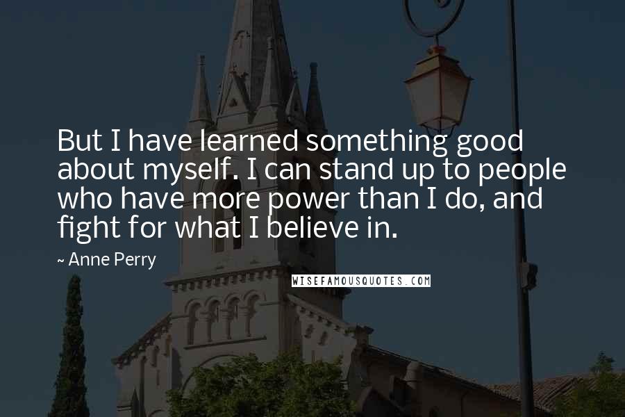 Anne Perry Quotes: But I have learned something good about myself. I can stand up to people who have more power than I do, and fight for what I believe in.