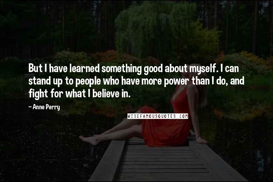 Anne Perry Quotes: But I have learned something good about myself. I can stand up to people who have more power than I do, and fight for what I believe in.