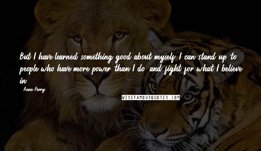 Anne Perry Quotes: But I have learned something good about myself. I can stand up to people who have more power than I do, and fight for what I believe in.