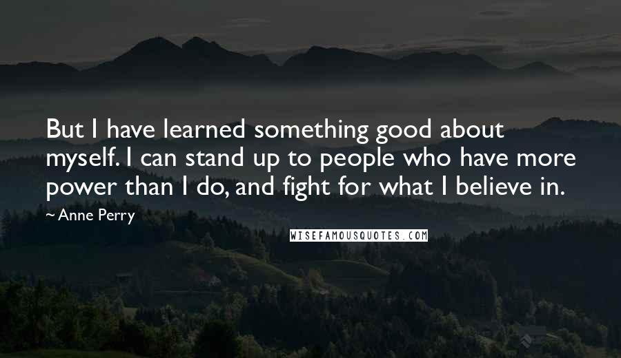 Anne Perry Quotes: But I have learned something good about myself. I can stand up to people who have more power than I do, and fight for what I believe in.