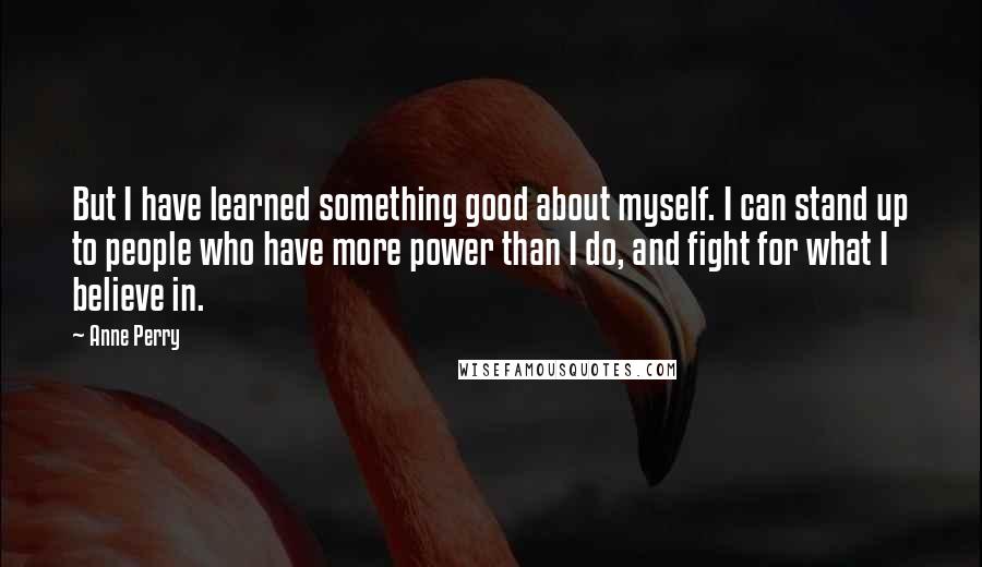 Anne Perry Quotes: But I have learned something good about myself. I can stand up to people who have more power than I do, and fight for what I believe in.